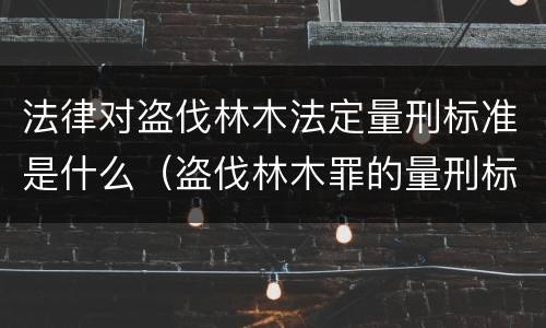 法律对盗伐林木法定量刑标准是什么（盗伐林木罪的量刑标准）