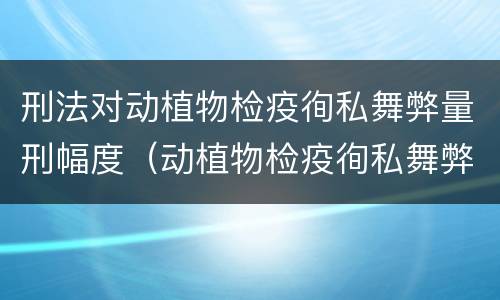 刑法对动植物检疫徇私舞弊量刑幅度（动植物检疫徇私舞弊案）