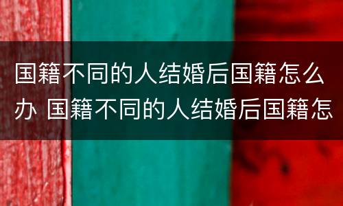 国籍不同的人结婚后国籍怎么办 国籍不同的人结婚后国籍怎么办手续