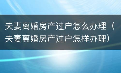 夫妻离婚房产过户怎么办理（夫妻离婚房产过户怎样办理）