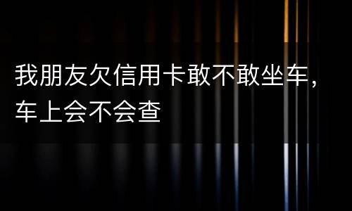 我朋友欠信用卡敢不敢坐车，车上会不会查