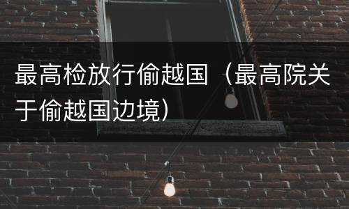 最高检放行偷越国（最高院关于偷越国边境）
