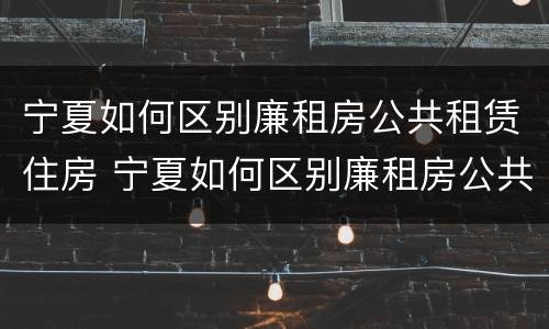 宁夏如何区别廉租房公共租赁住房 宁夏如何区别廉租房公共租赁住房和住房