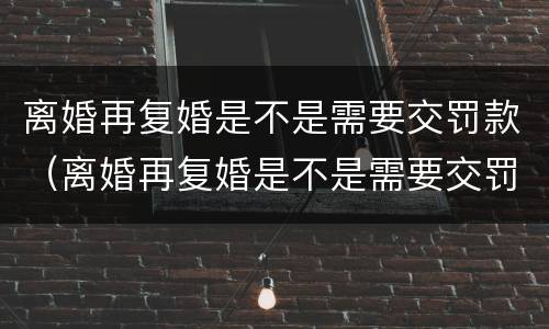 离婚再复婚是不是需要交罚款（离婚再复婚是不是需要交罚款了）
