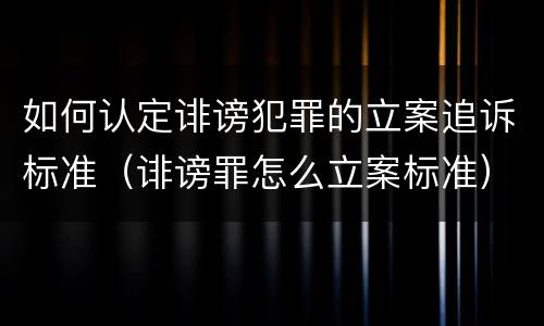 如何认定诽谤犯罪的立案追诉标准（诽谤罪怎么立案标准）