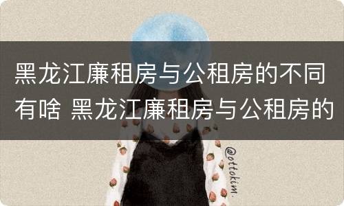 黑龙江廉租房与公租房的不同有啥 黑龙江廉租房与公租房的不同有啥区别
