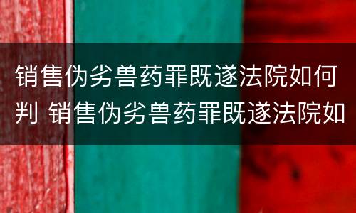 销售伪劣兽药罪既遂法院如何判 销售伪劣兽药罪既遂法院如何判决