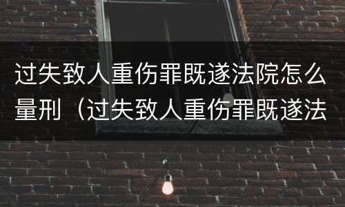 过失致人重伤罪既遂法院怎么量刑（过失致人重伤罪既遂法院怎么量刑的）
