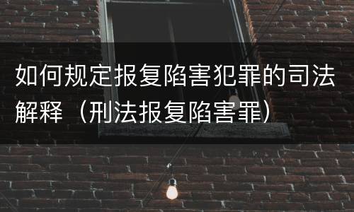如何规定报复陷害犯罪的司法解释（刑法报复陷害罪）