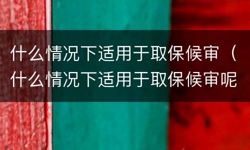 什么情况下适用于取保候审（什么情况下适用于取保候审呢）
