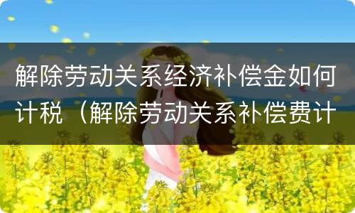 解除劳动关系经济补偿金如何计税（解除劳动关系补偿费计入）