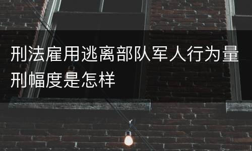 刑法雇用逃离部队军人行为量刑幅度是怎样