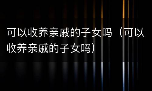 可以收养亲戚的子女吗（可以收养亲戚的子女吗）