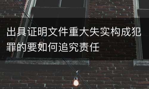 出具证明文件重大失实构成犯罪的要如何追究责任