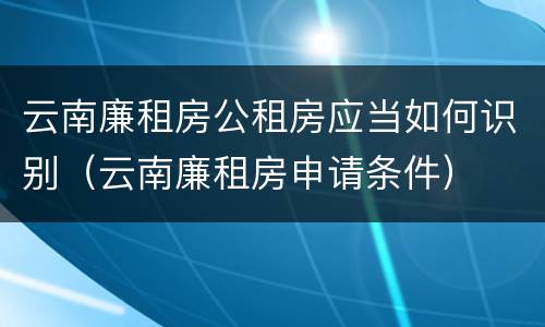 云南廉租房公租房应当如何识别（云南廉租房申请条件）