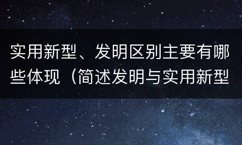 实用新型、发明区别主要有哪些体现（简述发明与实用新型的区别有哪些）