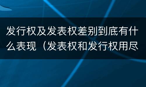 发行权及发表权差别到底有什么表现（发表权和发行权用尽区别）