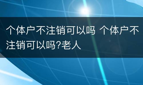 个体户不注销可以吗 个体户不注销可以吗?老人