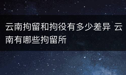 云南拘留和拘役有多少差异 云南有哪些拘留所