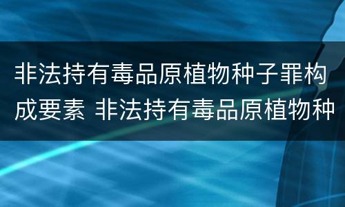 非法持有毒品原植物种子罪构成要素 非法持有毒品原植物种子罪量刑