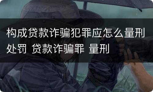 构成贷款诈骗犯罪应怎么量刑处罚 贷款诈骗罪 量刑