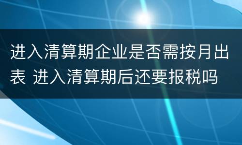 进入清算期企业是否需按月出表 进入清算期后还要报税吗