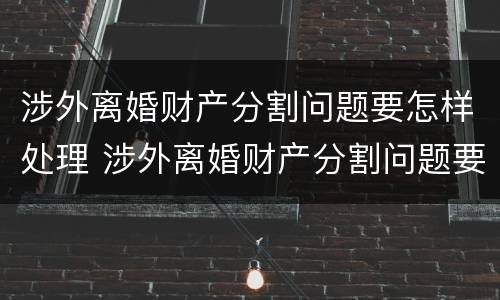 涉外离婚财产分割问题要怎样处理 涉外离婚财产分割问题要怎样处理才能解决