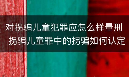 对拐骗儿童犯罪应怎么样量刑 拐骗儿童罪中的拐骗如何认定