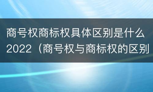 商号权商标权具体区别是什么2022（商号权与商标权的区别）