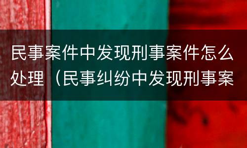 民事案件中发现刑事案件怎么处理（民事纠纷中发现刑事案件）