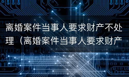 离婚案件当事人要求财产不处理（离婚案件当事人要求财产不处理怎么办）