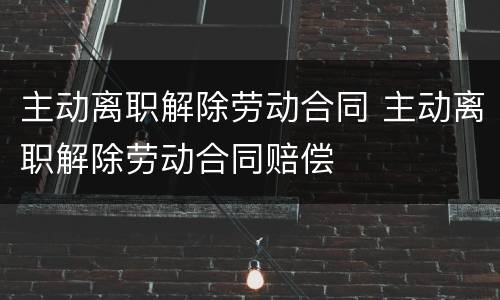 主动离职解除劳动合同 主动离职解除劳动合同赔偿