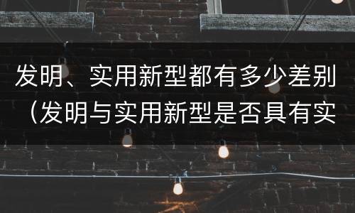 发明、实用新型都有多少差别（发明与实用新型是否具有实用性）