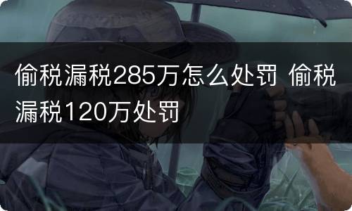 偷税漏税285万怎么处罚 偷税漏税120万处罚