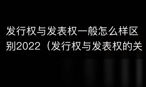发行权与发表权一般怎么样区别2022（发行权与发表权的关系）