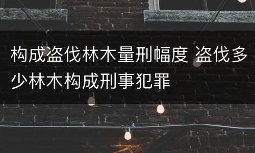 构成盗伐林木量刑幅度 盗伐多少林木构成刑事犯罪
