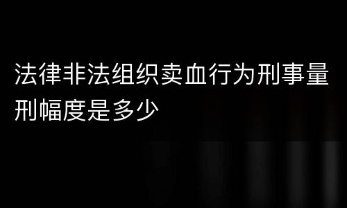 法律非法组织卖血行为刑事量刑幅度是多少