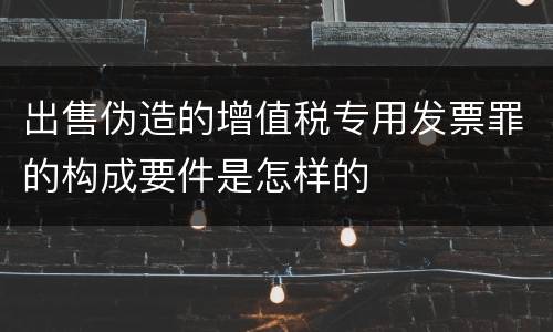出售伪造的增值税专用发票罪的构成要件是怎样的
