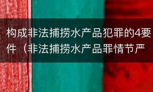 构成非法捕捞水产品犯罪的4要件（非法捕捞水产品罪情节严重怎么处罚）