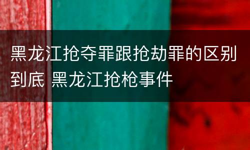 黑龙江抢夺罪跟抢劫罪的区别到底 黑龙江抢枪事件