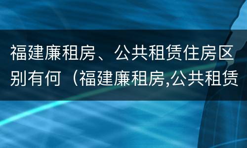 福建廉租房、公共租赁住房区别有何（福建廉租房,公共租赁住房区别有何不同）