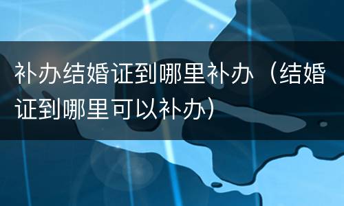 补办结婚证到哪里补办（结婚证到哪里可以补办）