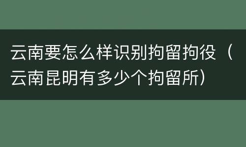 云南要怎么样识别拘留拘役（云南昆明有多少个拘留所）
