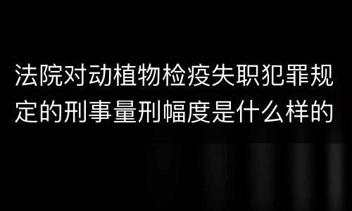 法院对动植物检疫失职犯罪规定的刑事量刑幅度是什么样的