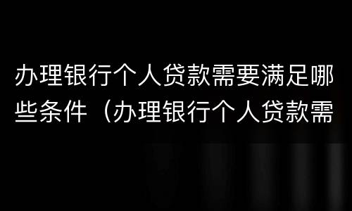 办理银行个人贷款需要满足哪些条件（办理银行个人贷款需要满足哪些条件才能办理）