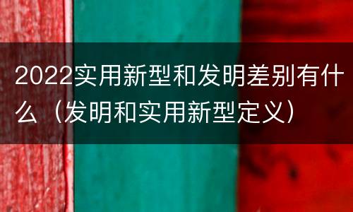 2022实用新型和发明差别有什么（发明和实用新型定义）