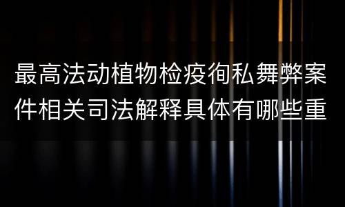 最高法动植物检疫徇私舞弊案件相关司法解释具体有哪些重要内容