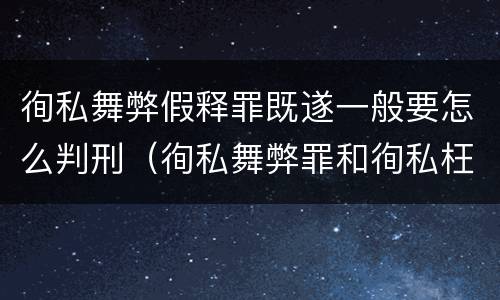 徇私舞弊假释罪既遂一般要怎么判刑（徇私舞弊罪和徇私枉法罪）