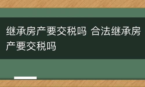 继承房产要交税吗 合法继承房产要交税吗