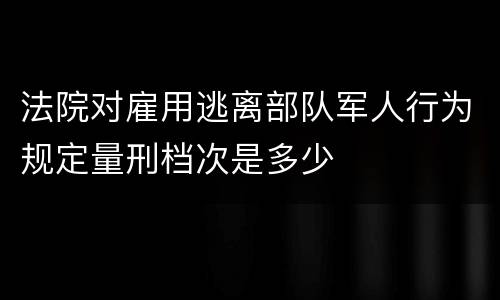 法院对雇用逃离部队军人行为规定量刑档次是多少